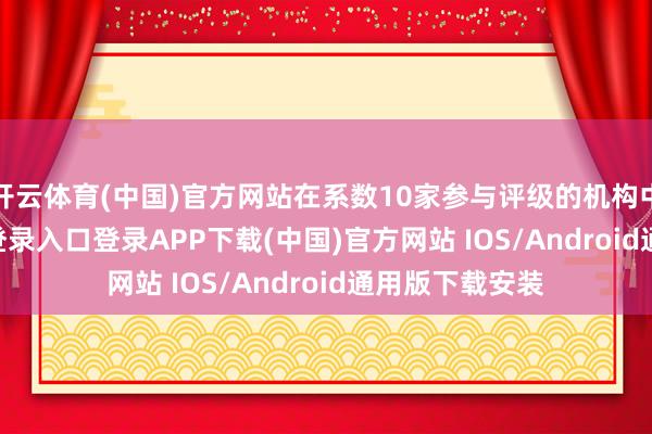 开云体育(中国)官方网站在系数10家参与评级的机构中-开云kaiyun登录入口登录APP下载(中国)官方网站 IOS/Android通用版下载安装