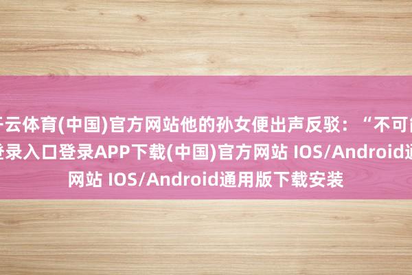 开云体育(中国)官方网站他的孙女便出声反驳：“不可能-开云kaiyun登录入口登录APP下载(中国)官方网站 IOS/Android通用版下载安装