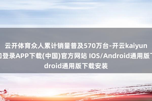 云开体育众人累计销量普及570万台-开云kaiyun登录入口登录APP下载(中国)官方网站 IOS/Android通用版下载安装
