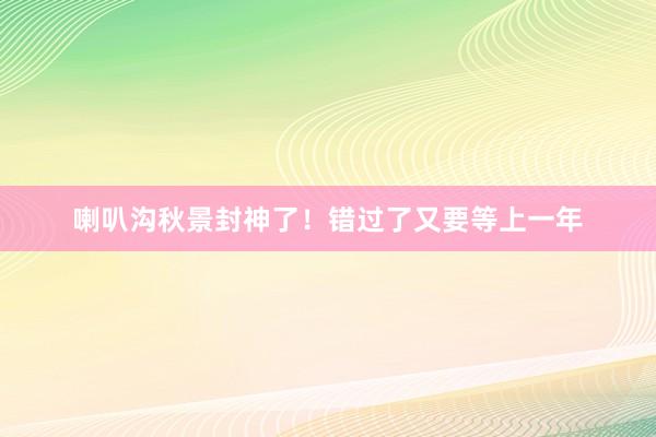 喇叭沟秋景封神了!错过了又要等上一年