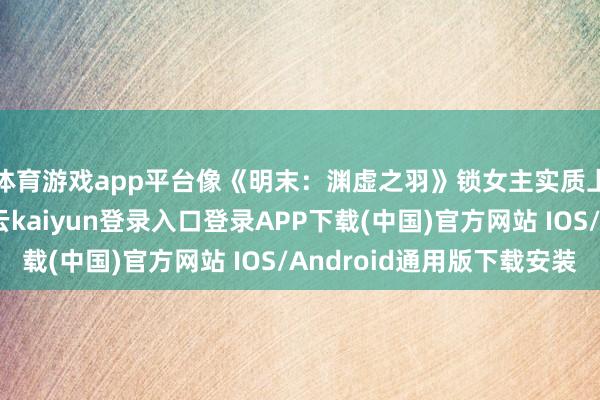 体育游戏app平台像《明末：渊虚之羽》锁女主实质上莫得什么问题-开云kaiyun登录入口登录APP下载(中国)官方网站 IOS/Android通用版下载安装