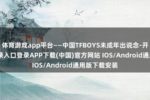 体育游戏app平台——中国TFBOYS未成年出说念-开云kaiyun登录入口登录APP下载(中国)官方网站 IOS/Android通用版下载安装