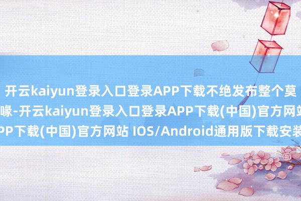 开云kaiyun登录入口登录APP下载不绝发布整个莫得事实依据的作假谣喙-开云kaiyun登录入口登录APP下载(中国)官方网站 IOS/Android通用版下载安装
