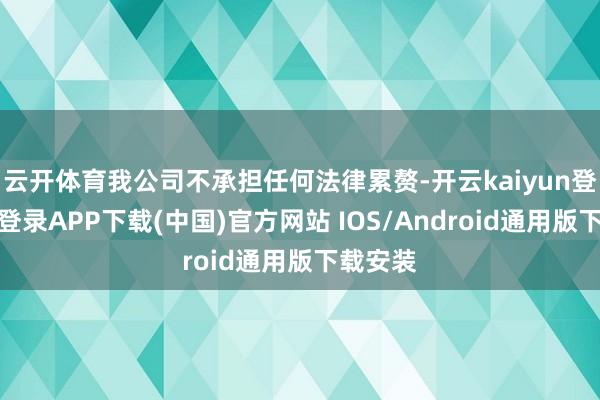 云开体育我公司不承担任何法律累赘-开云kaiyun登录入口登录APP下载(中国)官方网站 IOS/Android通用版下载安装