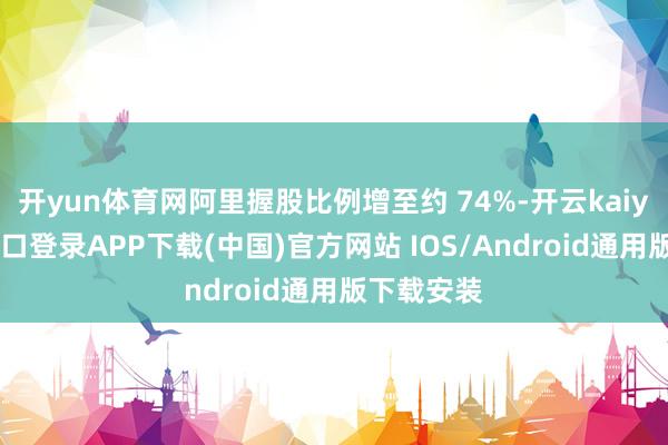 开yun体育网阿里握股比例增至约 74%-开云kaiyun登录入口登录APP下载(中国)官方网站 IOS/Android通用版下载安装