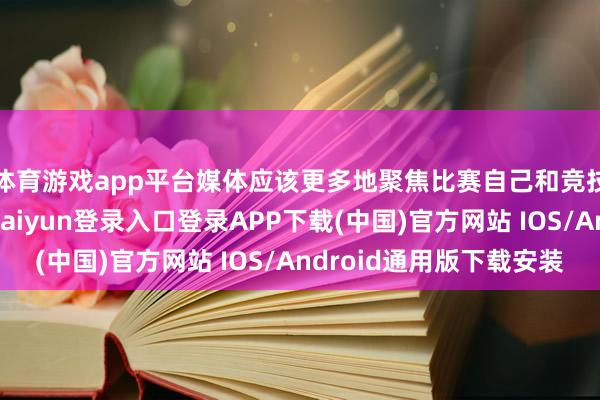 体育游戏app平台媒体应该更多地聚焦比赛自己和竞技层面的履行-开云kaiyun登录入口登录APP下载(中国)官方网站 IOS/Android通用版下载安装