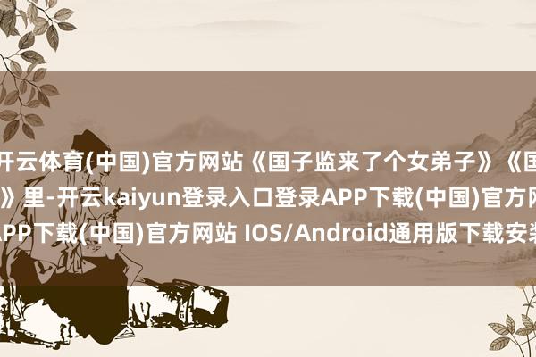 开云体育(中国)官方网站《国子监来了个女弟子》《国子监来了个女弟子》里-开云kaiyun登录入口登录APP下载(中国)官方网站 IOS/Android通用版下载安装