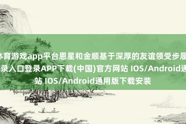 体育游戏app平台恩星和金顺基于深厚的友谊领受步履-开云kaiyun登录入口登录APP下载(中国)官方网站 IOS/Android通用版下载安装