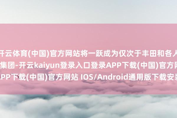 开云体育(中国)官方网站将一跃成为仅次于丰田和各人的全球第三大汽车集团-开云kaiyun登录入口登录APP下载(中国)官方网站 IOS/Android通用版下载安装