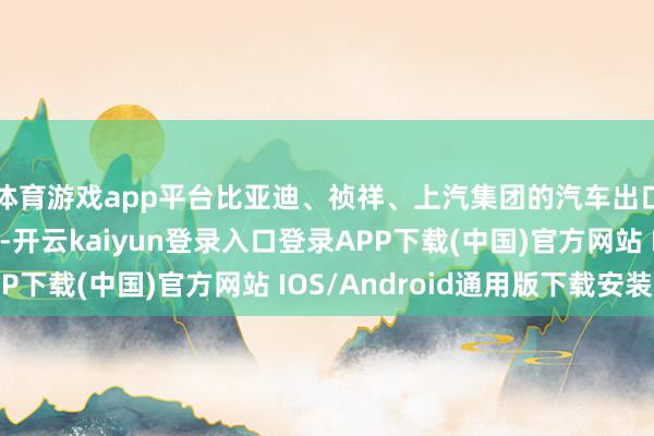 体育游戏app平台比亚迪、祯祥、上汽集团的汽车出口量均罢了大幅种植-开云kaiyun登录入口登录APP下载(中国)官方网站 IOS/Android通用版下载安装