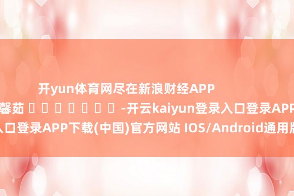 开yun体育网尽在新浪财经APP            						包袱剪辑：王馨茹 							-开云kaiyun登录入口登录APP下载(中国)官方网站 IOS/Android通用版下载安装