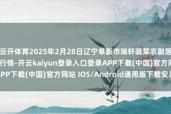 云开体育2025年2月28日辽宁阜新市瑞轩蔬菜农副居品概括批发阛阓价钱行情-开云kaiyun登录入口登录APP下载(中国)官方网站 IOS/Android通用版下载安装