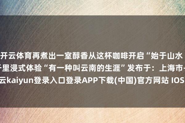开云体育再煮出一室醇香从这杯咖啡开启“始于山水 终于焰火的”好意思好千里浸式体验“有一种叫云南的生涯”发布于：上海市-开云kaiyun登录入口登录APP下载(中国)官方网站 IOS/Android通用版下载安装