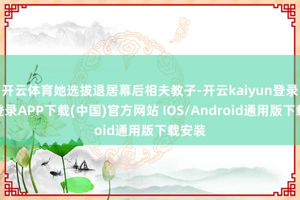 开云体育她选拔退居幕后相夫教子-开云kaiyun登录入口登录APP下载(中国)官方网站 IOS/Android通用版下载安装