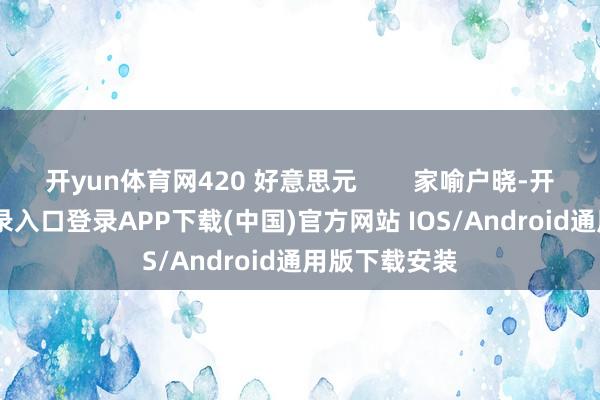 开yun体育网420 好意思元        家喻户晓-开云kaiyun登录入口登录APP下载(中国)官方网站 IOS/Android通用版下载安装