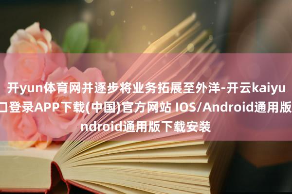 开yun体育网并逐步将业务拓展至外洋-开云kaiyun登录入口登录APP下载(中国)官方网站 IOS/Android通用版下载安装