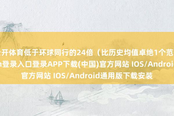 云开体育低于环球同行的24倍（比历史均值卓绝1个范例差）-开云kaiyun登录入口登录APP下载(中国)官方网站 IOS/Android通用版下载安装